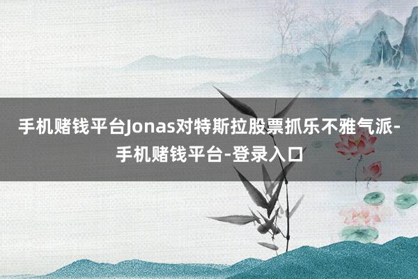 手机赌钱平台Jonas对特斯拉股票抓乐不雅气派-手机赌钱平台-登录入口