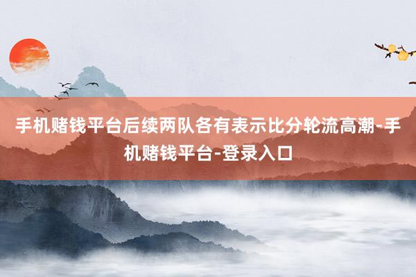 手机赌钱平台后续两队各有表示比分轮流高潮-手机赌钱平台-登录入口
