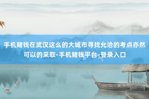 手机赌钱在武汉这么的大城市寻找允洽的考点亦然可以的采取-手机赌钱平台-登录入口