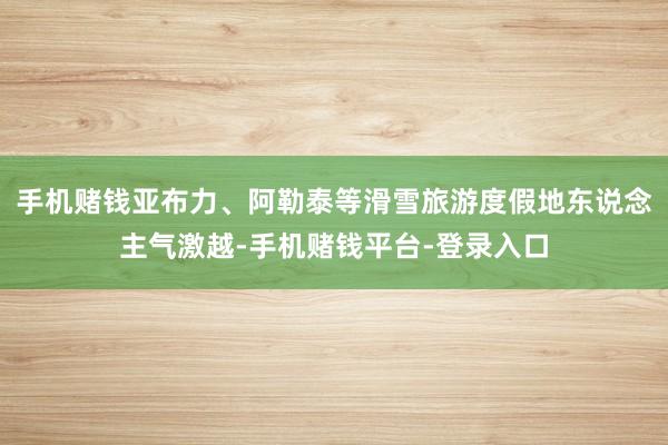 手机赌钱亚布力、阿勒泰等滑雪旅游度假地东说念主气激越-手机赌钱平台-登录入口