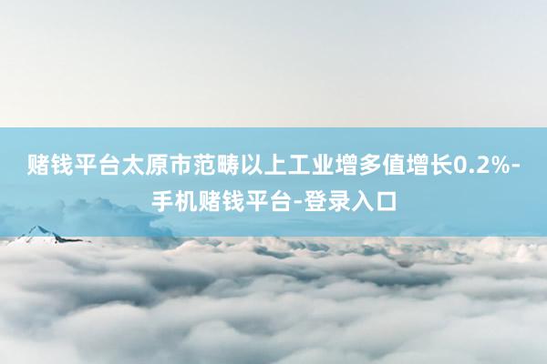 赌钱平台太原市范畴以上工业增多值增长0.2%-手机赌钱平台-登录入口