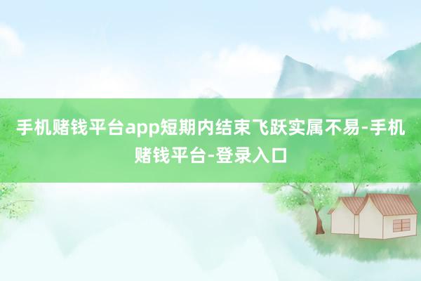 手机赌钱平台app短期内结束飞跃实属不易-手机赌钱平台-登录入口