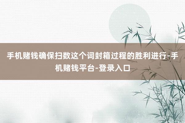 手机赌钱确保扫数这个词封箱过程的胜利进行-手机赌钱平台-登录入口