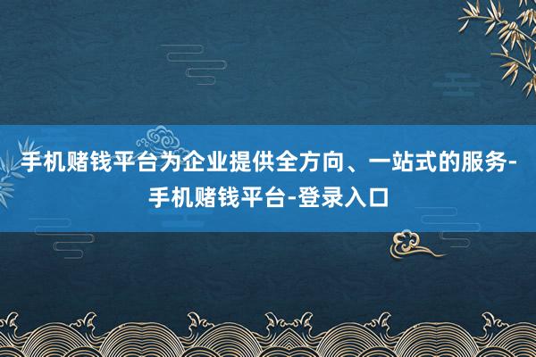 手机赌钱平台为企业提供全方向、一站式的服务-手机赌钱平台-登录入口