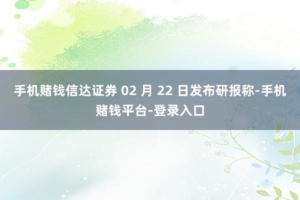 手机赌钱信达证券 02 月 22 日发布研报称-手机赌钱平台-登录入口