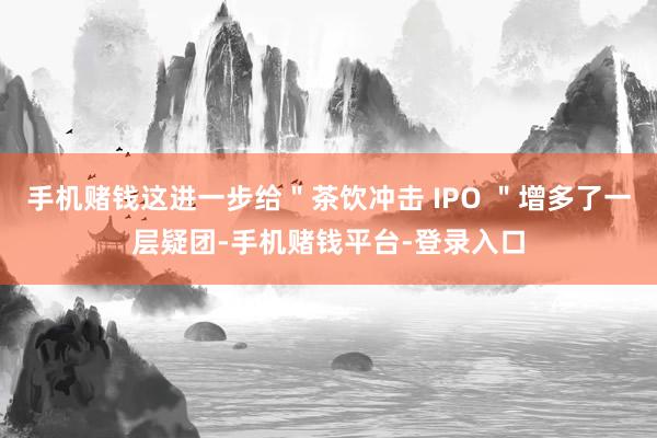 手机赌钱这进一步给＂茶饮冲击 IPO ＂增多了一层疑团-手机赌钱平台-登录入口