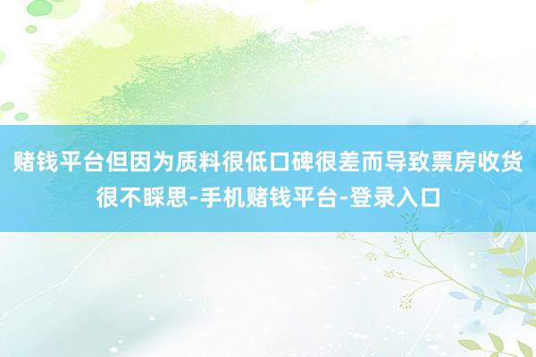 赌钱平台但因为质料很低口碑很差而导致票房收货很不睬思-手机赌钱平台-登录入口