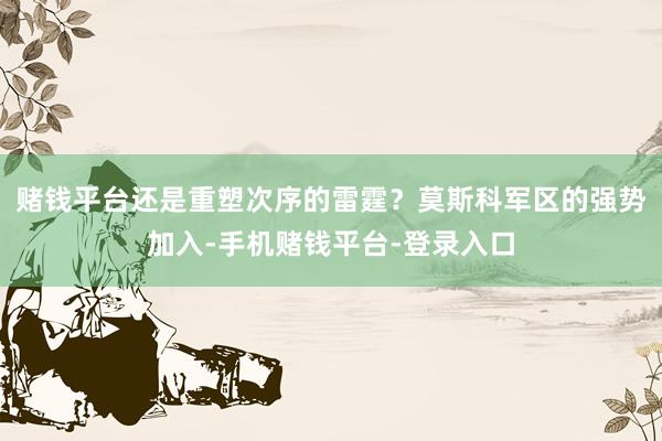 赌钱平台还是重塑次序的雷霆？莫斯科军区的强势加入-手机赌钱平台-登录入口