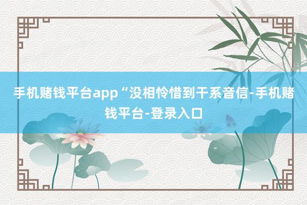 手机赌钱平台app“没相怜惜到干系音信-手机赌钱平台-登录入口