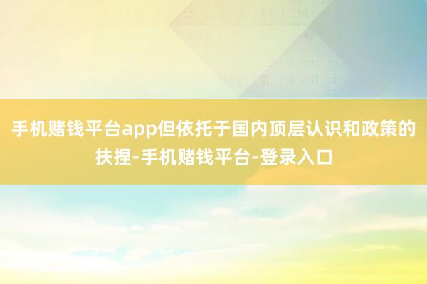 手机赌钱平台app但依托于国内顶层认识和政策的扶捏-手机赌钱平台-登录入口