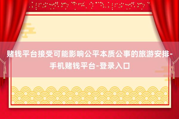 赌钱平台接受可能影响公平本质公事的旅游安排-手机赌钱平台-登录入口