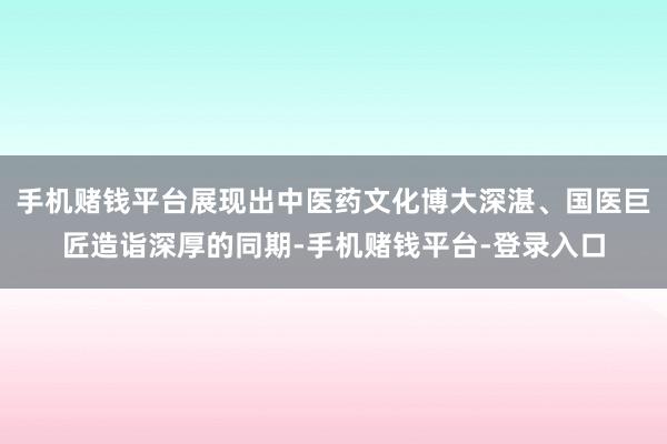 手机赌钱平台展现出中医药文化博大深湛、国医巨匠造诣深厚的同期-手机赌钱平台-登录入口