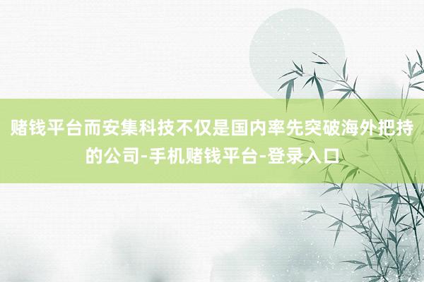 赌钱平台而安集科技不仅是国内率先突破海外把持的公司-手机赌钱平台-登录入口