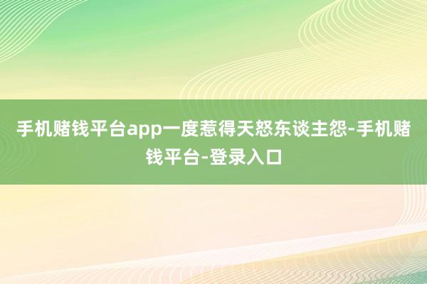 手机赌钱平台app一度惹得天怒东谈主怨-手机赌钱平台-登录入口