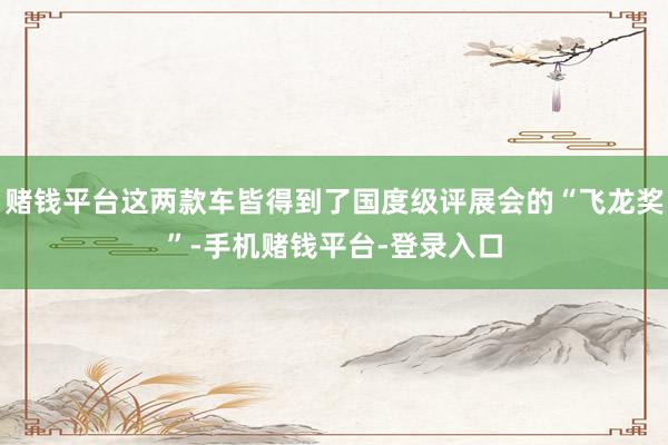 赌钱平台这两款车皆得到了国度级评展会的“飞龙奖”-手机赌钱平台-登录入口