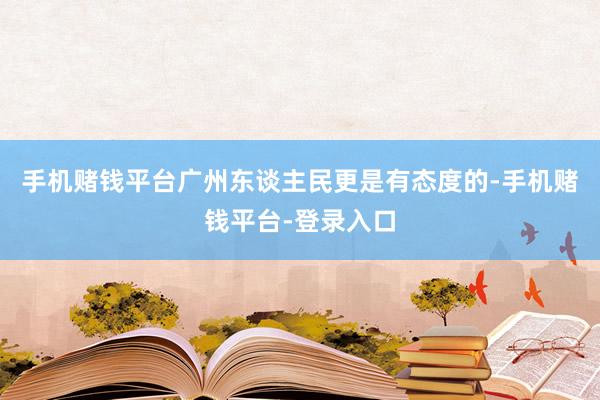 手机赌钱平台广州东谈主民更是有态度的-手机赌钱平台-登录入口