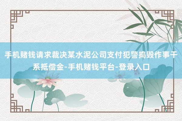 手机赌钱请求裁决某水泥公司支付犯警捣毁作事干系抵偿金-手机赌钱平台-登录入口