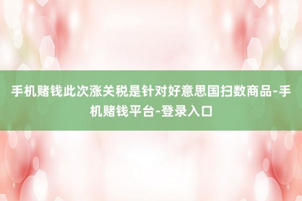 手机赌钱此次涨关税是针对好意思国扫数商品-手机赌钱平台-登录入口