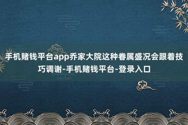 手机赌钱平台app乔家大院这种眷属盛况会跟着技巧调谢-手机赌钱平台-登录入口