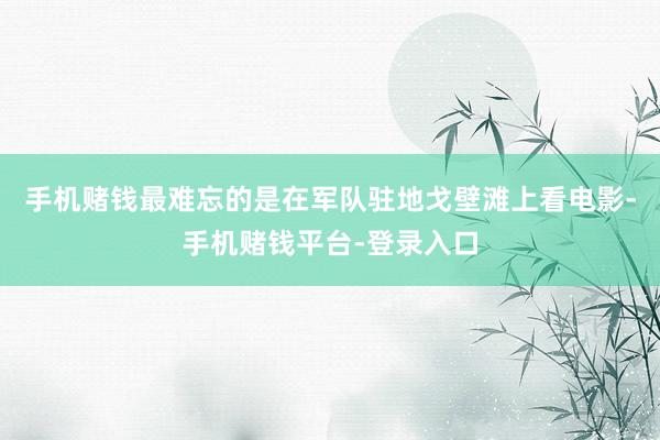 手机赌钱最难忘的是在军队驻地戈壁滩上看电影-手机赌钱平台-登录入口