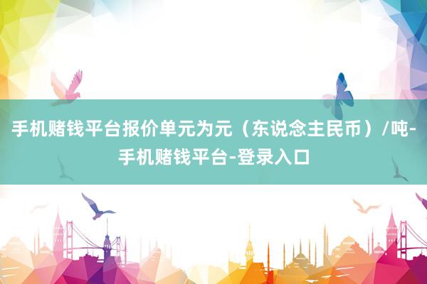 手机赌钱平台报价单元为元（东说念主民币）/吨-手机赌钱平台-登录入口