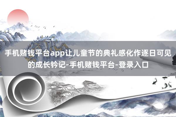 手机赌钱平台app让儿童节的典礼感化作逐日可见的成长钤记-手机赌钱平台-登录入口