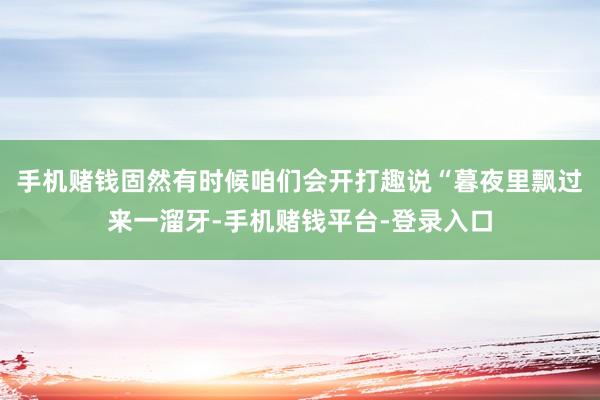 手机赌钱固然有时候咱们会开打趣说“暮夜里飘过来一溜牙-手机赌钱平台-登录入口