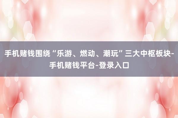 手机赌钱围绕“乐游、燃动、潮玩”三大中枢板块-手机赌钱平台-登录入口
