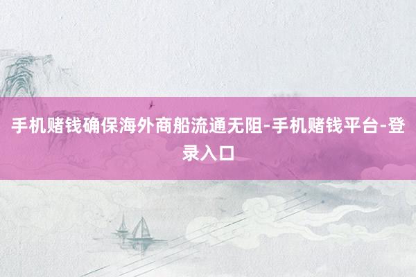 手机赌钱确保海外商船流通无阻-手机赌钱平台-登录入口