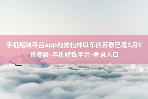 手机赌钱平台app地处柏林以东的苏联已是5月9日凌晨-手机赌钱平台-登录入口