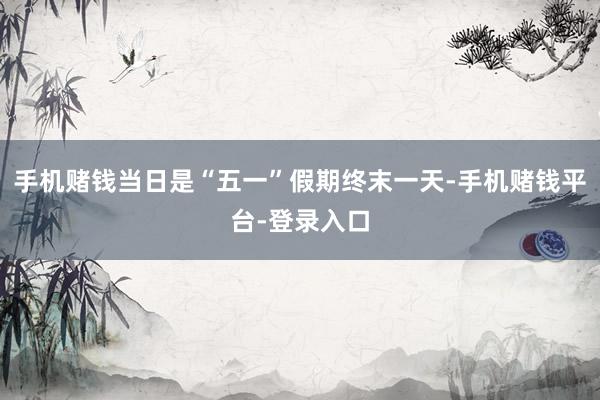 手机赌钱当日是“五一”假期终末一天-手机赌钱平台-登录入口