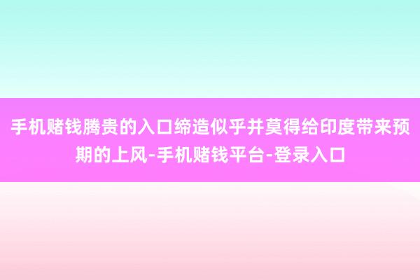 手机赌钱腾贵的入口缔造似乎并莫得给印度带来预期的上风-手机赌钱平台-登录入口