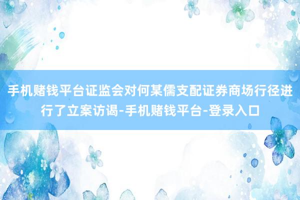 手机赌钱平台证监会对何某儒支配证券商场行径进行了立案访谒-手机赌钱平台-登录入口