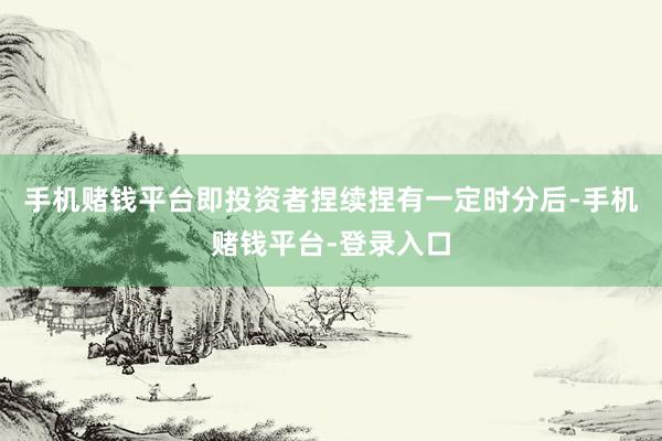 手机赌钱平台即投资者捏续捏有一定时分后-手机赌钱平台-登录入口