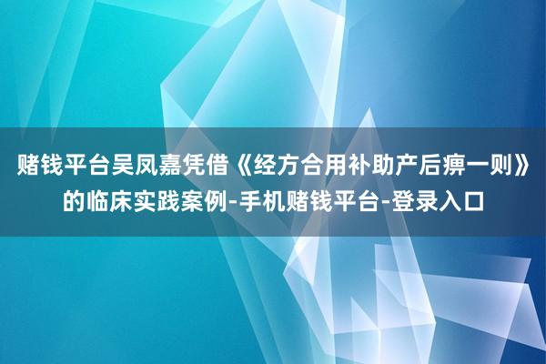 赌钱平台吴凤嘉凭借《经方合用补助产后痹一则》的临床实践案例-手机赌钱平台-登录入口