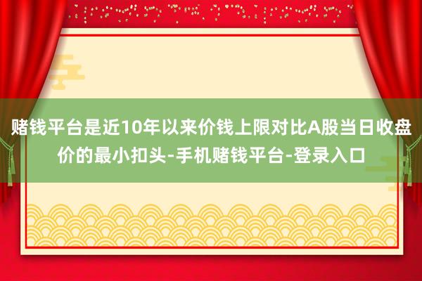 赌钱平台是近10年以来价钱上限对比A股当日收盘价的最小扣头-手机赌钱平台-登录入口