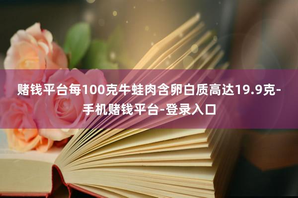 赌钱平台每100克牛蛙肉含卵白质高达19.9克-手机赌钱平台-登录入口