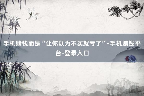 手机赌钱而是“让你以为不买就亏了”-手机赌钱平台-登录入口
