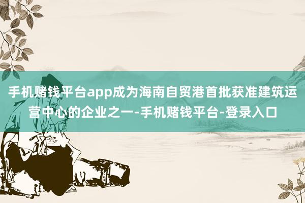 手机赌钱平台app成为海南自贸港首批获准建筑运营中心的企业之一-手机赌钱平台-登录入口