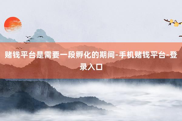 赌钱平台是需要一段孵化的期间-手机赌钱平台-登录入口