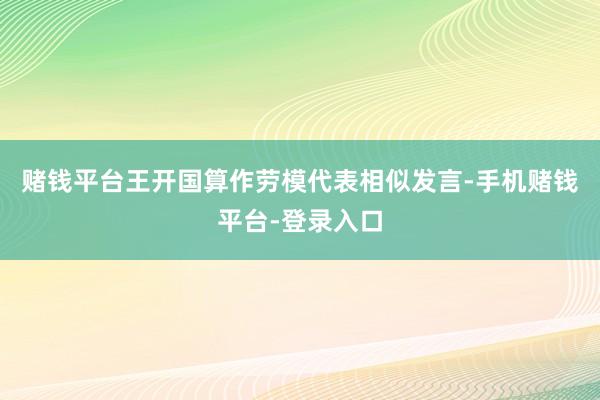 赌钱平台王开国算作劳模代表相似发言-手机赌钱平台-登录入口