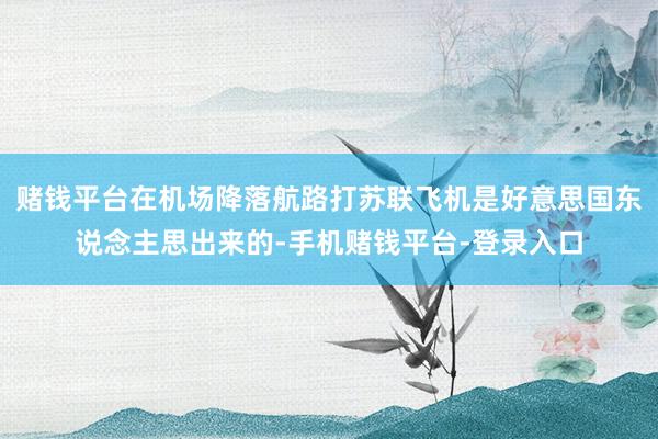 赌钱平台在机场降落航路打苏联飞机是好意思国东说念主思出来的-手机赌钱平台-登录入口