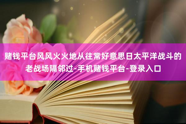 赌钱平台风风火火地从往常好意思日太平洋战斗的老战场隔邻过-手机赌钱平台-登录入口