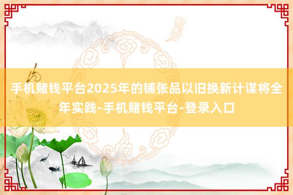 手机赌钱平台2025年的铺张品以旧换新计谋将全年实践-手机赌钱平台-登录入口