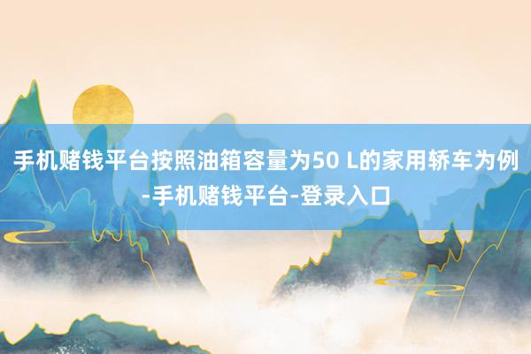 手机赌钱平台按照油箱容量为50 L的家用轿车为例-手机赌钱平台-登录入口