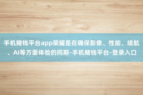 手机赌钱平台app荣耀是在确保影像、性能、续航、AI等方面体验的同期-手机赌钱平台-登录入口