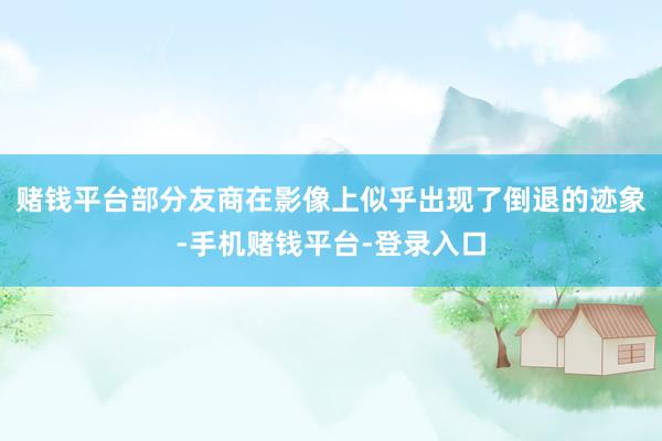 赌钱平台部分友商在影像上似乎出现了倒退的迹象-手机赌钱平台-登录入口