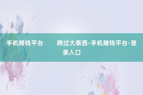 手机赌钱平台        跨过大泰西-手机赌钱平台-登录入口