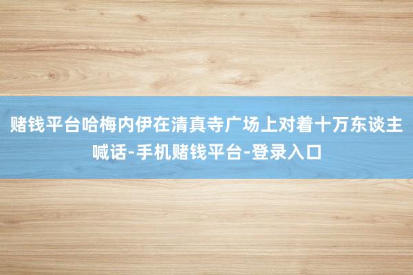 赌钱平台哈梅内伊在清真寺广场上对着十万东谈主喊话-手机赌钱平台-登录入口