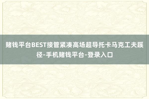 赌钱平台BEST接管紧凑高场超导托卡马克工夫蹊径-手机赌钱平台-登录入口